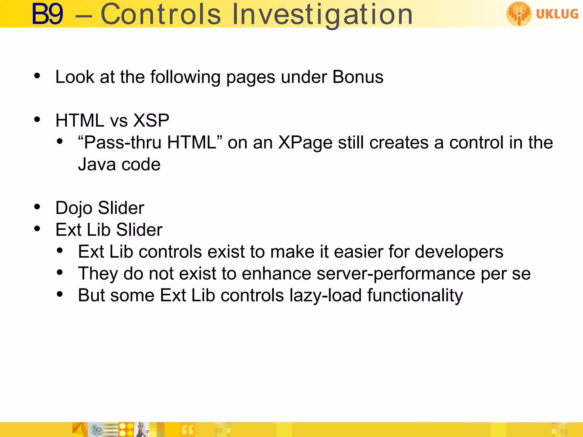 B9 – Controls Investigation

• Look at the following pages under Bonus
• HTML vs XSP
  • “Pass-thru HTML” on an XPage still creates a control in the
     Java code

• Dojo Slider
• Ext Lib Slider
  • Ext Lib controls exist to make it easier for developers
  • They do not exist to enhance server-performance per se
  • But some Ext Lib controls lazy-load functionality
 