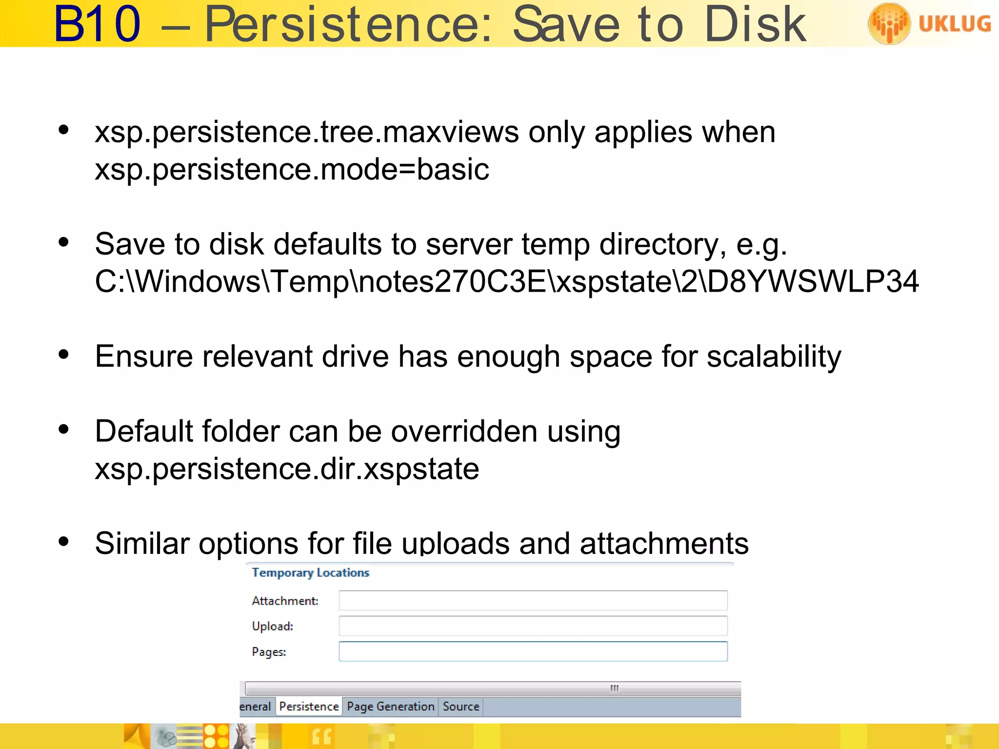 B10 – Persistence: Save to Disk

• xsp.persistence.tree.maxviews only applies when
  xsp.persistence.mode=basic

• Save to disk defaults to server temp directory, e.g.
  C:WindowsTempnotes270C3Exspstate2D8YWSWLP34

• Ensure relevant drive has enough space for scalability
• Default folder can be overridden using
  xsp.persistence.dir.xspstate

• Similar options for file uploads and attachments
 