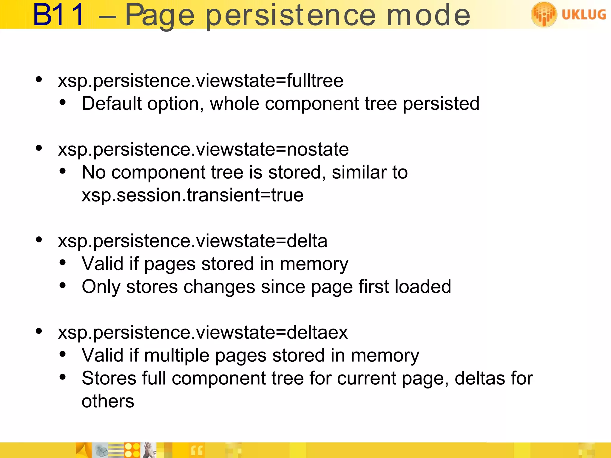 B11 – Page persistence m ode

• xsp.persistence.viewstate=fulltree
  • Default option, whole component tree persisted
• xsp.persistence.viewstate=nostate
  • No component tree is stored, similar to
     xsp.session.transient=true

• xsp.persistence.viewstate=delta
  • Valid if pages stored in memory
  • Only stores changes since page first loaded
• xsp.persistence.viewstate=deltaex
  • Valid if multiple pages stored in memory
  • Stores full component tree for current page, deltas for
     others
 