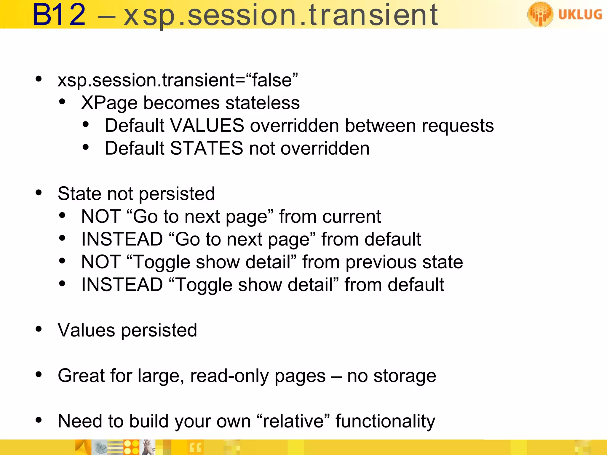 B12 – x sp.session.transient

• xsp.session.transient=“false”
  • XPage becomes stateless
    • Default VALUES overridden between requests
    • Default STATES not overridden
• State not persisted
  • NOT “Go to next page” from current
  • INSTEAD “Go to next page” from default
  • NOT “Toggle show detail” from previous state
  • INSTEAD “Toggle show detail” from default
• Values persisted
• Great for large, read-only pages – no storage
• Need to build your own “relative” functionality
 