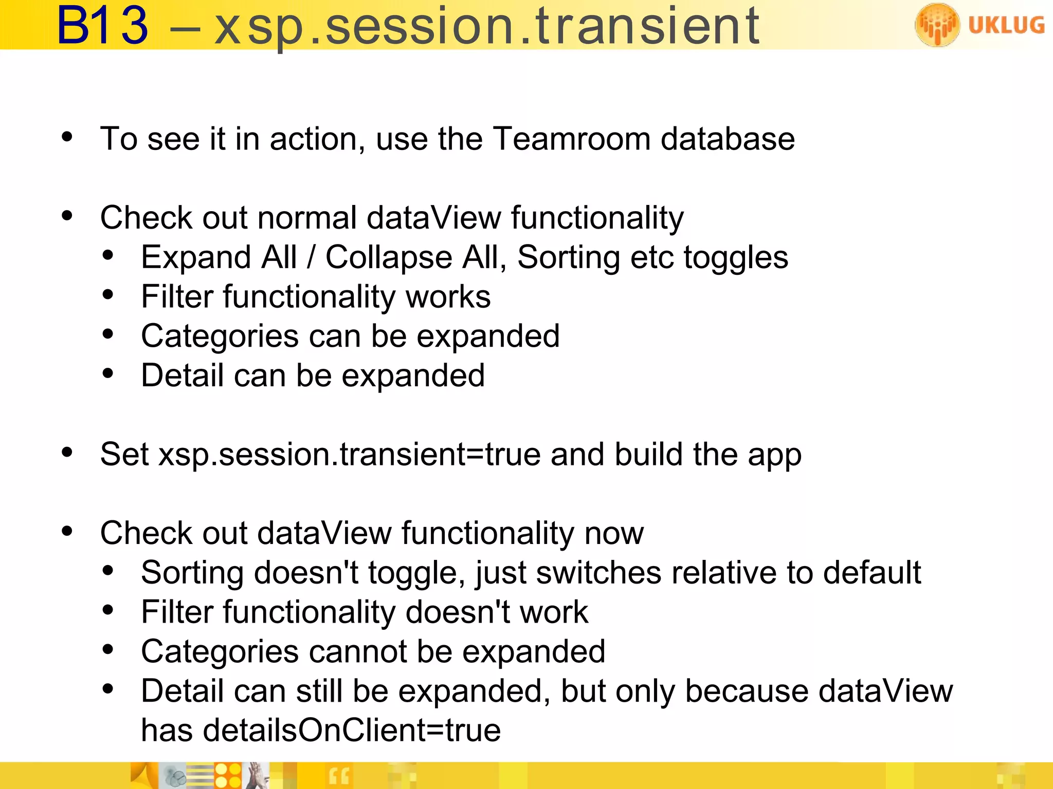 B13 – x sp.session.transient

• To see it in action, use the Teamroom database
• Check out normal dataView functionality
  • Expand All / Collapse All, Sorting etc toggles
  • Filter functionality works
  • Categories can be expanded
  • Detail can be expanded
• Set xsp.session.transient=true and build the app
• Check out dataView functionality now
  • Sorting doesn't toggle, just switches relative to default
  • Filter functionality doesn't work
  • Categories cannot be expanded
  • Detail can still be expanded, but only because dataView
     has detailsOnClient=true
 