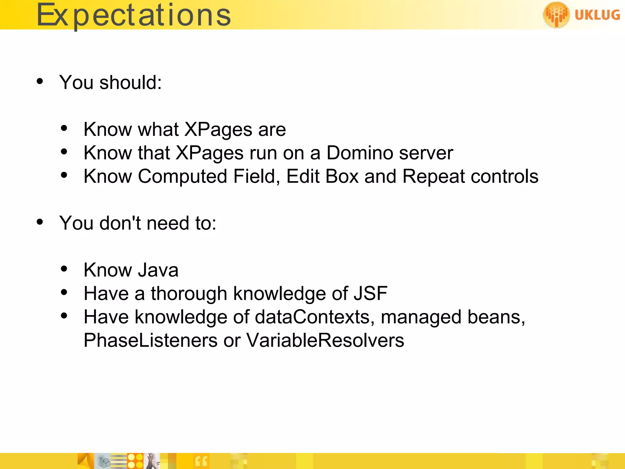 Ex pectations

• You should:
  • Know what XPages are
  • Know that XPages run on a Domino server
  • Know Computed Field, Edit Box and Repeat controls
• You don't need to:
  • Know Java
  • Have a thorough knowledge of JSF
  • Have knowledge of dataContexts, managed beans,
     PhaseListeners or VariableResolvers
 