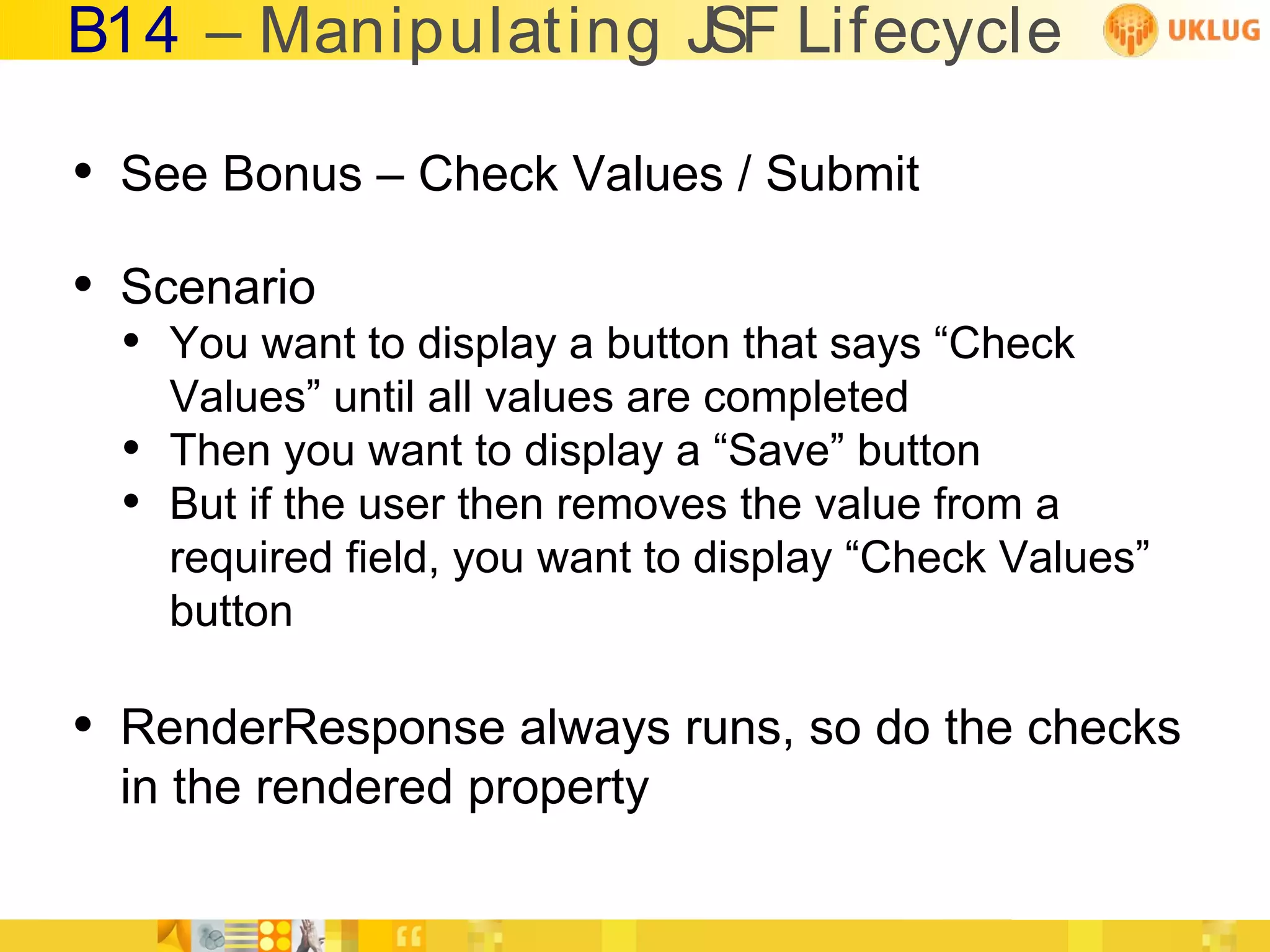 B14 – Manipulating JSF Lifecycle

• See Bonus – Check Values / Submit
• Scenario
  • You want to display a button that says “Check
      Values” until all values are completed
  •   Then you want to display a “Save” button
  •   But if the user then removes the value from a
      required field, you want to display “Check Values”
      button

• RenderResponse always runs, so do the checks
 in the rendered property
 