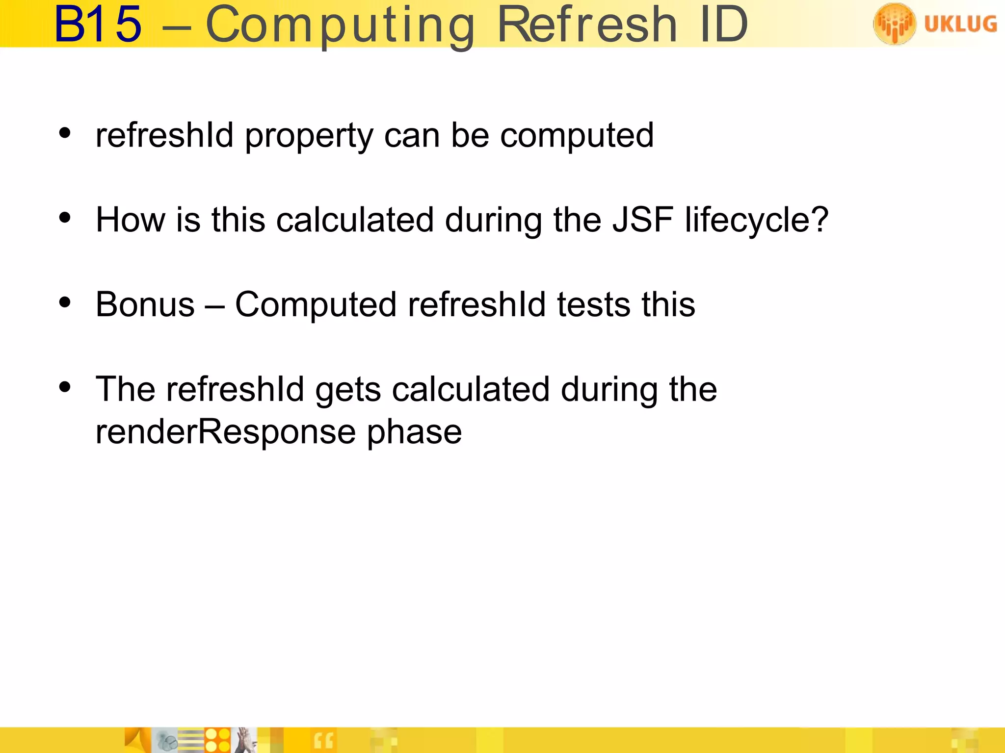 B15 – Computing Refresh ID

• refreshId property can be computed
• How is this calculated during the JSF lifecycle?
• Bonus – Computed refreshId tests this
• The refreshId gets calculated during the
  renderResponse phase
 