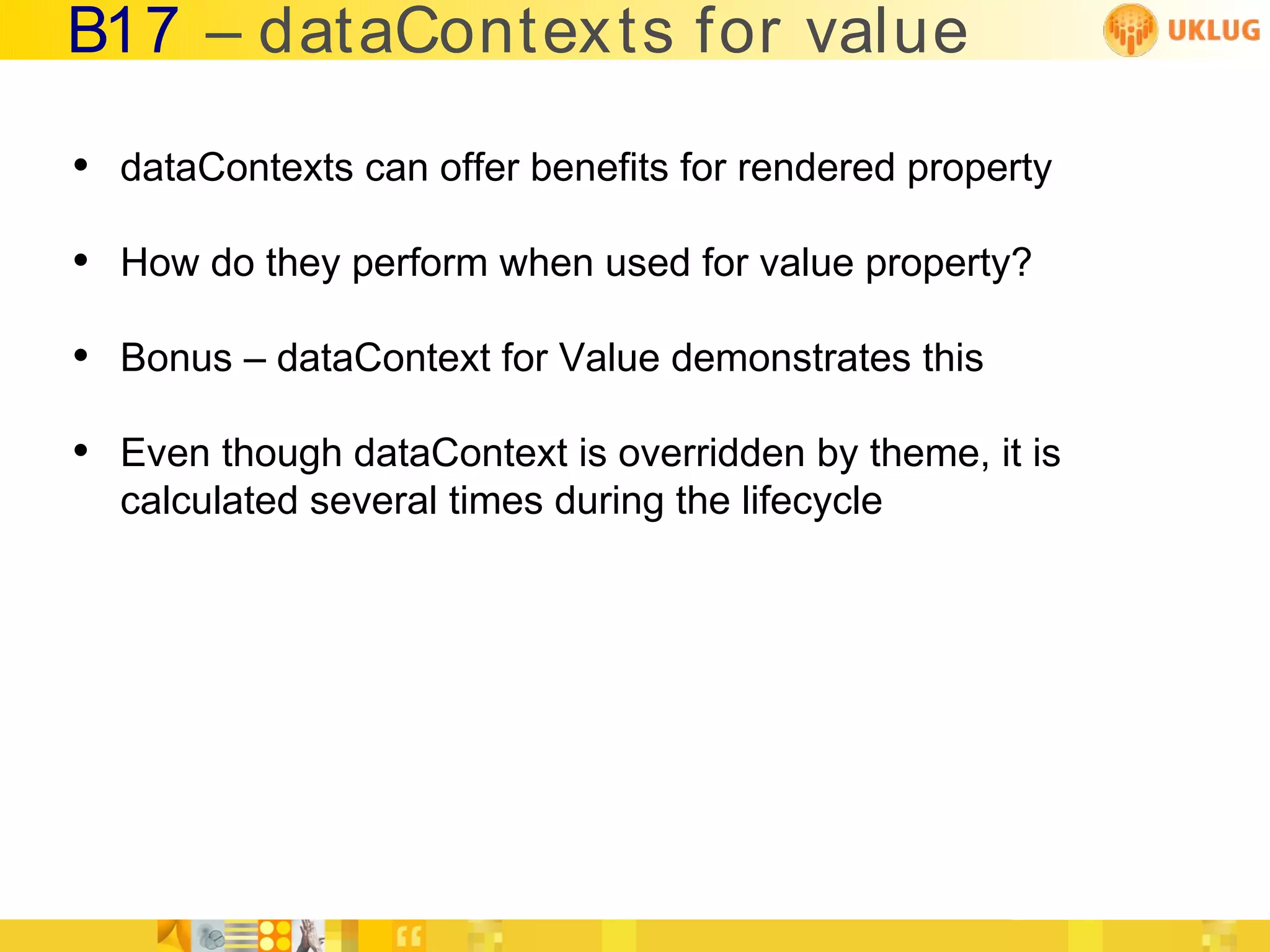 B17 – dataContex ts for value

• dataContexts can offer benefits for rendered property
• How do they perform when used for value property?
• Bonus – dataContext for Value demonstrates this
• Even though dataContext is overridden by theme, it is
  calculated several times during the lifecycle
 
