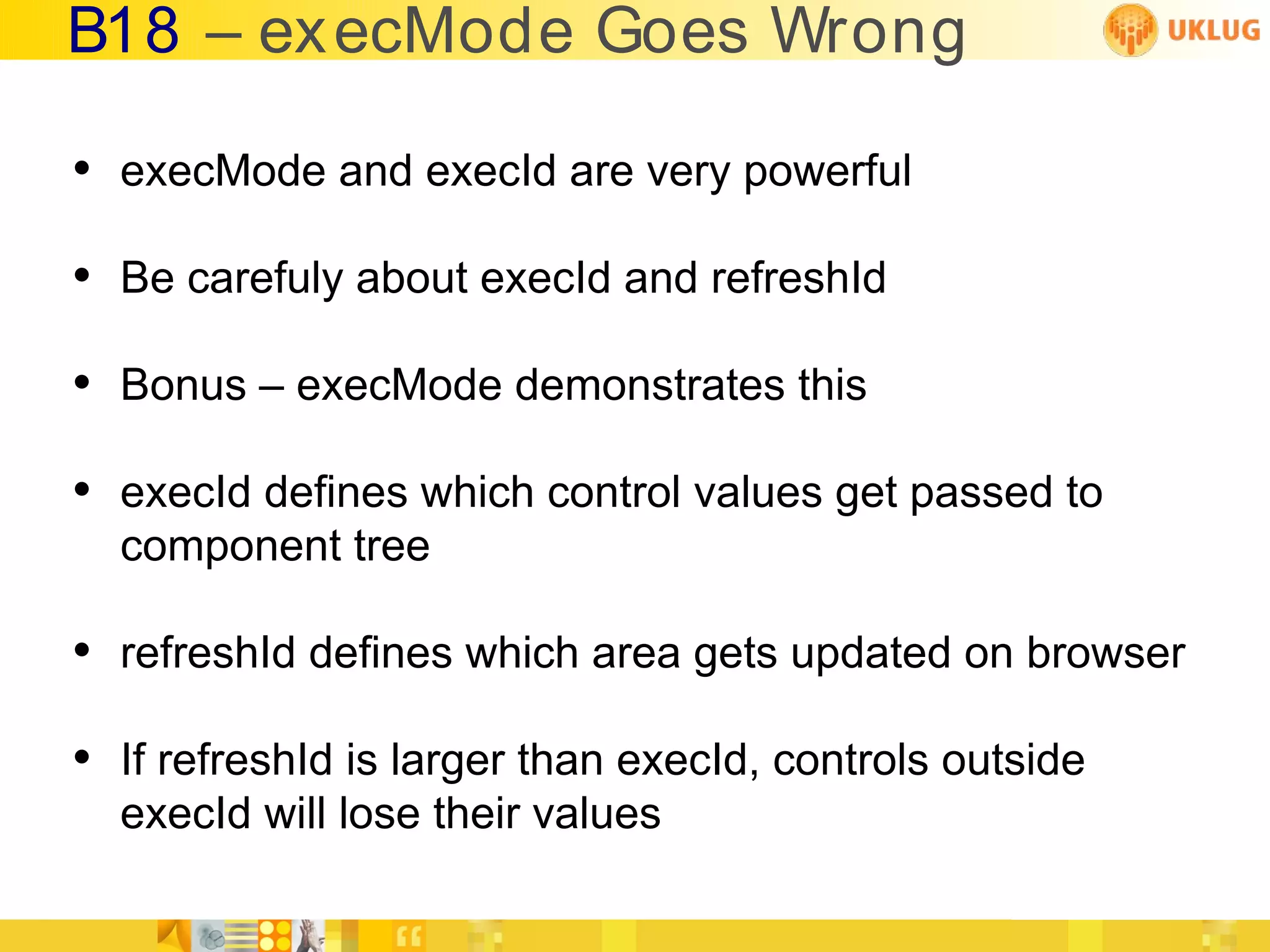 B18 – ex ecMode Goes Wrong

• execMode and execId are very powerful
• Be carefuly about execId and refreshId
• Bonus – execMode demonstrates this
• execId defines which control values get passed to
  component tree

• refreshId defines which area gets updated on browser
• If refreshId is larger than execId, controls outside
  execId will lose their values
 