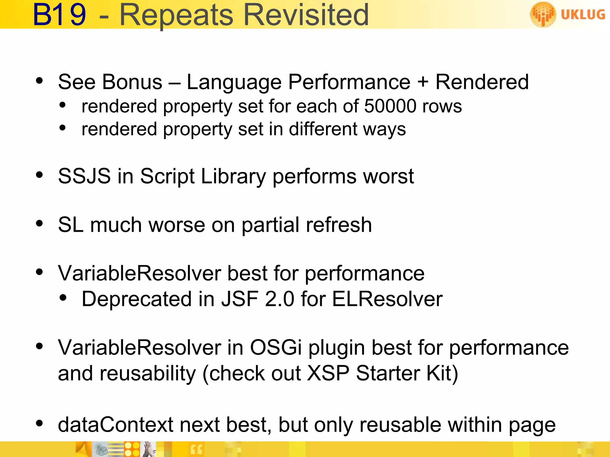 B19 - Repeats Revisited

• See Bonus – Language Performance + Rendered
  • rendered property set for each of 50000 rows
  • rendered property set in different ways

• SSJS in Script Library performs worst
• SL much worse on partial refresh
• VariableResolver best for performance
  • Deprecated in JSF 2.0 for ELResolver
• VariableResolver in OSGi plugin best for performance
  and reusability (check out XSP Starter Kit)

• dataContext next best, but only reusable within page
 