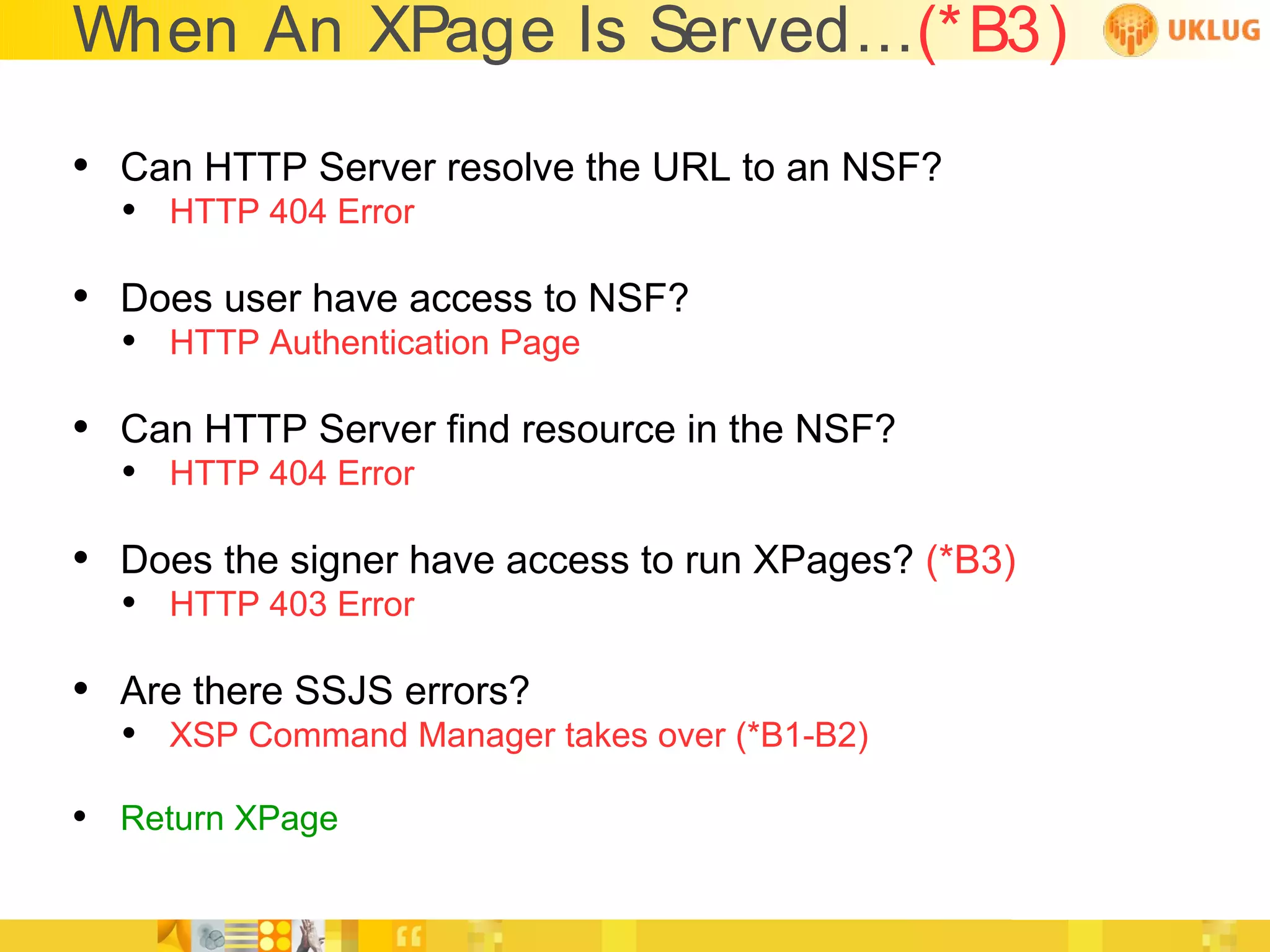 When An XPage Is Served...(*B3)

• Can HTTP Server resolve the URL to an NSF?
  • HTTP 404 Error

• Does user have access to NSF?
  • HTTP Authentication Page

• Can HTTP Server find resource in the NSF?
  • HTTP 404 Error

• Does the signer have access to run XPages? (*B3)
  • HTTP 403 Error

• Are there SSJS errors?
  • XSP Command Manager takes over (*B1-B2)
• Return XPage
 