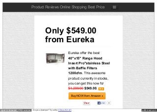 pdfcrowd.comopen in browser PRO version Are you a developer? Try out the HTML to PDF API
Product Reviews Online Shopping Best Price
Eureka offer the best
40"x15" Range Hood
Insert Pro"stainless Steel
with Baffle Filters
1200cfm. This awesome
product currently in stocks,
you can get this now for
$1,299.00 $549.00. New
Buy NOW from Amazon »
Only $549.00
from Eureka
Like 0
 
