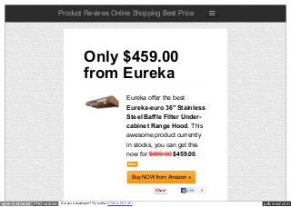 pdfcrowd.comopen in browser PRO version Are you a developer? Try out the HTML to PDF API
Product Reviews Online Shopping Best Price
Eureka offer the best
Eureka-euro 36" Stainless
Steel Baffle Filter Under-
cabinet Range Hood. This
awesome product currently
in stocks, you can get this
now for $699.00 $459.00.
New
Buy NOW from Amazon »
Only $459.00
from Eureka
Like 0
 