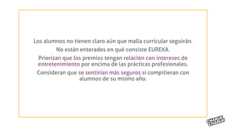 Los alumnos no tienen claro aún que malla curricular seguirán.
No están enterados en qué consiste EUREKA.
Priorizan que los premios tengan relación con intereses de
entretenimiento por encima de las prácticas profesionales.
Consideran que se sentirían más seguros si compitieran con
alumnos de su mismo año.
 