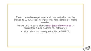 Creen conveniente que los expositores invitados para las
charlas de EUREKA deben ser personas reconocidas del medio
creativo.
Los participantes consideran más justa e interesante la
competencia si se clasifica por categorías.
Critican el almuerzo y organización de EUREKA.
 