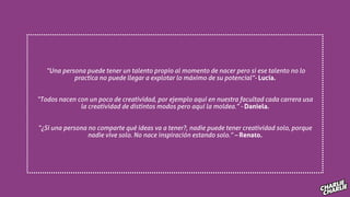 “Una persona puede tener un talento propio al momento de nacer pero si ese talento no lo
practica no puede llegar a explotar lo máximo de su potencial”- Lucía.
“Todos nacen con un poco de creatividad, por ejemplo aquí en nuestra facultad cada carrera usa
la creatividad de distintos modos pero aquí la moldea.” - Daniela.
“¿Si una persona no comparte qué ideas va a tener?, nadie puede tener creatividad solo, porque
nadie vive solo. No nace inspiración estando solo.” – Renato.
 