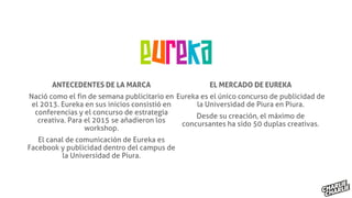 ANTECEDENTES DE LA MARCA
Nació como el fin de semana publicitario en
el 2013. Eureka en sus inicios consistió en
conferencias y el concurso de estrategia
creativa. Para el 2015 se añadieron los
workshop.
El canal de comunicación de Eureka es
Facebook y publicidad dentro del campus de
la Universidad de Piura.
EL MERCADO DE EUREKA
Eureka es el único concurso de publicidad de
la Universidad de Piura en Piura.
Desde su creación, el máximo de
concursantes ha sido 50 duplas creativas.
 