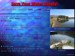 Save Your Water Supply!
“The Eureka Lake supply has taste and odor problems.”
-Bethel water supply plan 2006
 Eureka Lake is a reservoir that supplies
thousands of Bethel, Connecticut residents
with millions of gallons of water each week.
 Connecticut state law – “Any person who causes
or allows any pollutant or harmful substance to
enter any such public water supply reservoir shall
be fined not more than five hundred dollars or
imprisoned.”
(The watershed at Eureka Lake)
(A closer look)
 Eureka Lake can be restored to its true
glory. Let’s pick up after ourselves and seek
justice for those who don’t.
 According to the Natural Resources Defense
Council, dirty water is the world's biggest
health risk.
Charles Dakin
 