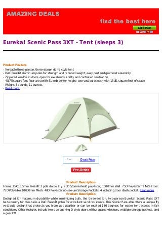 Eureka! Scenic Pass 3XT - Tent (sleeps 3)


Product Feature
q   Versatile three-person, three-season dome-style tent
q   DAC Pressfit aluminum poles for strength and reduced weight; easy post and grommet assembly
q   Zippered window in doors open for excellent visibility and controlled ventilation
q   48.75 square foot floor area with 51-inch center height; two vestibules each with 13.81 square feet of space
q   Weighs 6 pounds, 11 ounces
q   Read more




                                                   Price :
                                                             Check Price




                                                   Product Description
Frame: DAC 8.5mm Pressfit 2 pole dome. Fly: 75D Stormesheild polyester, 1000mm Wall: 75D Polyester Taffeta Floor:
75D Polyester 10000mm Mesh: 40D Polyester no-see-um Storage Pockets: 4 including door stash pocket. Read more
                                              Product Description
Designed for maximum durability while minimizing bulk, the three-season, two-person Eureka! Scenic Pass 3XT
backcountry tent features a DAC Pressfit poles for excellent wind resistance. This Scenic Pass also offers a unique fly
vestibule design that protects you from wet weather or can be rotated 180 degrees for easier tent access in fair
conditions. Other features include two side-opening D-style doors with zippered windows, multiple storage pockets, and
a gear loft.
 