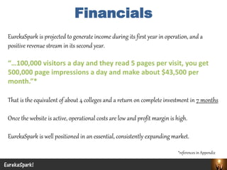 EurekaSpark is projected to generate income during its first year in operation, and a positive revenue stream in its second year. 
“…100,000 visitors a day and they read 5 pages per visit, you get 500,000 page impressions a day and make about $43,500 per month.”* 
That is the equivalent of about 4 colleges and a return on complete investment in 7 months 
Once the website is active, operational costs are low and profit margin is high. 
EurekaSpark is well positioned in an essential, consistently expanding market. 
*references in Appendix 
EurekaSpark! 
Financials  