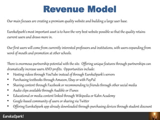 Our main focuses are creating a premium quality website and building a large user base. 
EurekaSpark’smost important asset is to have the very best website possible so that the quality retains current users and draws more in. 
Our first users will come from currently interested professors and institutions, with users expanding from word of mouth and promotion at other schools. 
There is enormous partnership potential with the site. Offering unique features through partnerships can dramatically increase users AND profits. Opportunities include: 
•Hosting videos through YouTube instead of through EurekaSpark’sservers 
•Purchasing textbooks through Amazon, Ebayor with PayPal 
•Sharing content through Facebook or recommending to friends through other social media 
•Audio clips available through Audible or iTunes 
•Educational or media content linked through Wikipedia or Kahn Academy 
•Google-based community of users or sharing via Twitter 
•Offering EurekaSpark app already downloaded through purchasing devices through student discount 
EurekaSpark! 
Revenue Model  