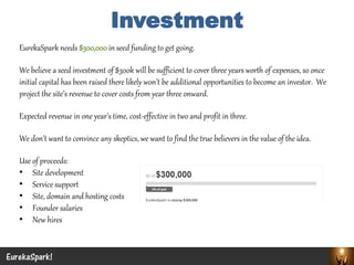 EurekaSpark needs $300,000 in seed funding to get going. 
We believe a seed investment of $300k will be sufficient to cover three years worth of expenses, so once initial capital has been raised there likely won’t be additional opportunities to become an investor. We project the site’s revenue to cover costs from year three onward. 
Expected revenue in one year’s time, cost-effective in two and profit in three. 
We don’t want to convince any skeptics, we want to find the true believers in the value of the idea. 
Use of proceeds: 
•Site development 
•Service support 
•Site, domain and hosting costs 
•Founder salaries 
•New hires 
EurekaSpark! 
Investment  