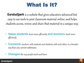 What Is It? 
EurekaSparkis a website that gives educators advanced but easy to use tools to post classroom material online; and helps students access, review and share that material in a unique way. 
•Helps students learn more efficiently and teachers teach more effectively 
•Connects teacherswith students and students with each other, in a broader way than any current substitutes 
•Changesthe way people teach and learn 
EurekaSpark! 
 
