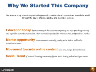 Why We Started This Company 
EurekaSpark! 
We want to bring positive impact and opportunity to educational communities around the world through the power of online posting and sharing of content. 
Education today depends entirely on the educator’s competency and style of teaching, with very little regard for each individual student. There is incredible potential for innovation here, and frankly it’s overdue. 
Market opportunity is enormous and constantly growing as the student and teacher population increases. 
Movement towards online content saves time, energy, effort and money. 
Social Trend of “network” learning, community of peers, media sharing and online/digital content.  