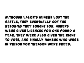Although Lalor's miners lost the
battle, they eventually got the
reforms they fought for. Miners
were given licences for one pound a
year. They were also given the right
to vote, and finally miners who were
in prison for treason were freed.
 