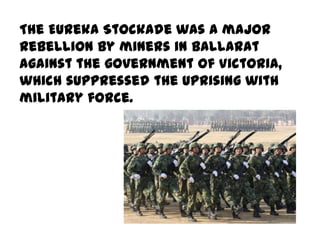 The Eureka Stockade was a major
rebellion by miners in Ballarat
against the government of Victoria,
which suppressed the uprising with
military force.
 