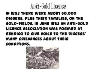 Anti-Gold Licence
In 1853 there were about 60,000
diggers, plus their families, on the
Gold-fields. In June 1853 an Anti-Gold
Licence Association was formed at
Bendigo to give voice to the diggers'
many grievances about their
conditions.
 