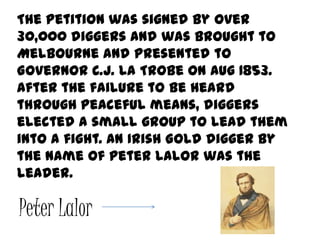 The petition was signed by over
30,000 diggers and was brought to
Melbourne and presented to
Governor C.J. La Trobe on Aug 1853.
After the failure to be heard
through peaceful means, diggers
elected a small group to lead them
into a fight. An Irish Gold digger by
the name of Peter Lalor was the
leader.

Peter Lalor
 