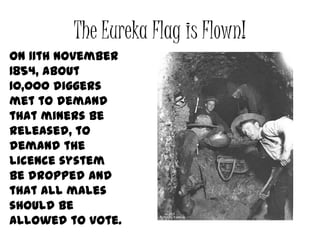 The Eureka Flag is Flown!
On 11th November
1854, about
10,000 diggers
met to demand
that miners be
released, to
demand the
licence system
be dropped and
that all males
should be
allowed to vote.
 