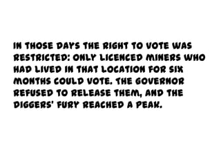 In those days the right to vote was
restricted: only licenced miners who
had lived in that location for six
months could vote. The Governor
refused to release them, and the
diggers' fury reached a peak.
 