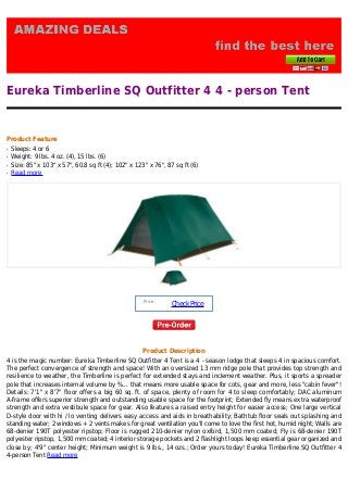 Eureka Timberline SQ Outfitter 4 4 - person Tent
Product Feature
Sleeps: 4 or 6q
Weight: 9 lbs. 4 oz. (4), 15 lbs. (6)q
Size: 85" x 103" x 57", 60.8 sq ft (4); 102" x 123" x 76", 87 sq ft (6)q
Read moreq
Price :
CheckPrice
Product Description
4 is the magic number: Eureka Timberline SQ Outfitter 4 Tent is a 4 - season lodge that sleeps 4 in spacious comfort.
The perfect convergence of strength and space! With an oversized 13 mm ridge pole that provides top strength and
resilience to weather, the Timberline is perfect for extended stays and inclement weather. Plus, it sports a spreader
pole that increases internal volume by %... that means more usable space for cots, gear and more, less "cabin fever"!
Details: 7'1" x 8'7" floor offers a big 60 sq. ft. of space, plenty of room for 4 to sleep comfortably; DAC aluminum
A-frame offers superior strength and outstanding usable space for the footprint; Extended fly means extra waterproof
strength and extra vestibule space for gear. Also features a raised entry height for easier access; One large vertical
D-style door with hi / lo venting delivers easy access and aids in breathability; Bathtub floor seals out splashing and
standing water; 2 windows + 2 vents makes for great ventilation you'll come to love the first hot, humid night; Walls are
68-denier 190T polyester ripstop; Floor is rugged 210-denier nylon oxford, 1,500 mm coated; Fly is 68-denier 190T
polyester ripstop, 1,500 mm coated; 4 interior storage pockets and 2 flashlight loops keep essential gear organized and
close by; 4'9" center height; Minimum weight is 9 lbs., 14 ozs.; Order yours today! Eureka Timberline SQ Outfitter 4
4-person Tent Read more
 
