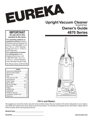 Upright Vacuum Cleaner
Owner’s Guide
4870 SeriesIMPORTANT
Do not return this
product to the store.
For assembly problems or
questions contact: Eureka’s
Customer Service Division toll
free at 1-800-282-2886*, 8 a.m.
to 7:30 p.m., (CST), Monday -
Friday and 10 a.m. - 6:30 p.m.
(CST) Saturday.
For replacement of broken
or missing items to be
shipped direct to you, call
1-800-438-7352*, 8 a.m. to
4:45 p.m., Central Standard
Time, Monday through Friday.
*En Mexico llame al 5670-6169
www.eureka.com
HouseholdType
Index
Important Safeguards ............ 2
Service Information ............... 4
Assembly ............................ 5-6
Use ..................................... 7-8
Thermal Cut Off...............4 & 8
Accessories........................... 9
Clear Tubes .................... 10-11
Brush Roll............................ 12
Brush Roll Belt ................ 12-13
Dust Bag ........................ 13-14
Filters ............................. 14-15
HEPA Filter .......................... 15
Light Bulb ............................ 15
Problem Solving .................. 16
Customer Order Form ......... 17
Warranty .............................. 19
Fill in and Retain:
We suggest you record the model, type and serial numbers below, they are located on the silver rating plate on your cleaner,
and attach the receipt to the owner’guide as proof of purchase. For prompt and complete service information, always refer to
these numbers when inquiring about service.
Model &Type__________________________________
Serial No. _____________________________________
 