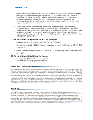 •   Vineet Nayar, Vice Chairman & CEO, HCL Technologies, has been conferred with the
        prestigious ‘Leader in the Digital Age Award’ (LIDA) at the CeBIT 2011 show in
        Hannover, Germany, the world's largest trade fair showcasing ICT. The award
        recognizes Vineet for pioneering ‘the revolutionary corporate philosophy of
        Employees First, Customers Second, which acknowledges employees as the most
        important capital a company has.’

    •   Anand Pillai, Senior Vice President and Global Head of Talent Transformation,
        Intrapreneurship Development & EFCS Initiatives, HCL Technologies, conducted
        workshops across Europe, on ‘Employees First, Customers Second’. These workshops
        conducted at employee and client locations, leading universities, B-Schools and
        Industry platforms generated a ground swell of support and goodwill for HCL’s radical
        management philosophy.

Q3 FY 2011 Financial Highlights for HCL Technologies
    •   Q3 Revenues at US$ 915 mn; up 5.8% QoQ & 33.5% YoY
    •   Net Income crossed $ 100 mn/quarter milestone to reach $ 103 mn; up 16.5% QoQ
        & 35.0% YoY
    •   Gross & Net Employee addition of 7,534 & 1,153 respectively taking total headcount
        to 73,420
Q3 FY 2011 Financial Highlights for Europe:
    •   Europe posts 34.9% YoY revenue growth
    •   Europe posts 7.3% QoQ revenue growth


About HCL Technologies

HCL Technologies is a leading global IT services company, working with clients in the areas that impact and
redefine the core of their businesses. Since its inception into the global landscape after its IPO in 1999, HCL
focuses on ‘transformational outsourcing’, underlined by innovation and value creation, and offers integrated
portfolio of services including software-led IT solutions, remote infrastructure management, engineering and R&D
services and BPO. HCL leverages its extensive global offshore infrastructure and network of offices in 26 countries
to provide holistic, multi-service delivery in key industry verticals including Financial Services, Manufacturing,
Consumer Services, Public Services and Healthcare. HCL takes pride in its philosophy of ‘Employee First, Customer
Second’ which empowers our 73,420 transformers to create a real value for the customers. HCL Technologies,
along with its subsidiaries, had consolidated revenues of US$ 3.3 billion (Rs. 15,160 crores), as on 31 March 2011
(on LTM basis). For more information, please visit www.hcltech.com




About HCL

HCL is a $5.7 billion leading global technology and IT enterprise comprising two companies listed in India - HCL
Technologies and HCL Infosystems. Founded in 1976, HCL is one of India's original IT garage start-ups. A pioneer
of modern computing, HCL is a global transformational enterprise today. Its range of offerings includes product
engineering, custom & package applications, BPO, IT infrastructure services, IT hardware, systems integration, and
distribution of information and communications technology (ICT) products across a wide range of focused industry
verticals. The HCL team consists of over 79,000 professionals of diverse nationalities, who operate from 31
countries including over 500 points of presence in India. HCL has partnerships with several leading Global 1000
firms, including leading IT and technology firms. For more information, please visit www.hcl.com
 