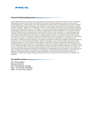 Forward-looking Statements

Certain statements in this release are forward-looking statements, which involve a number of risks, uncertainties,
assumptions and other factors that could cause actual results to differ materially from those in such forward-
looking statements. All statements, other than statements of historical fact are statements that could be deemed
forward looking statements, including but not limited to the statements containing the words 'planned', 'expects',
'believes','strategy', 'opportunity', 'anticipates', 'hopes' or other similar words. The risks and uncertainties relating
to these statements include, but are not limited to, risks and uncertainties regarding impact of pending regulatory
proceedings, fluctuations in earnings, our ability to manage growth, intense competition in IT services, Business
Process Outsourcing and consulting services including those factors which may affect our cost advantage, wage
increases in India, customer acceptances of our services, products and fee structures, our ability to attract and
retain highly skilled professionals, our ability to integrate acquired assets in a cost effective and timely manner,
time and cost overruns on fixed-price, fixed-time frame contracts, client concentration, restrictions on immigration,
our ability to manage our international operations, reduced demand for technology in our key focus areas,
disruptions in telecommunication networks, our ability to successfully complete and integrate potential acquisitions,
the success of our brand development efforts, liability for damages on our service contracts, the success of the
companies /entities in which we have made strategic investments, withdrawal of governmental fiscal incentives,
political instability, legal restrictions on raising capital or acquiring companies outside India, and unauthorized use
of our intellectual property, other risks, uncertainties and general economic conditions affecting our industry. There
can be no assurance that the forward looking statements made herein will prove to be accurate, and issuance of
such forward looking statements should not be regarded as a representation by the Company, or any other person,
that the objective and plans of the Company will be achieved. All forward looking statements made herein are
based on information presently available to the management of the Company and the Company does not
undertake to update any forward-looking statement that may be made from time to time by or on behalf of the
Company.



For details contact
HCL Technologies
Ranjana Sharma
HCL Technologies, Europe
DID: +44 (0) 207 105 8661
MOB: +44 (0) 7921 699137
 