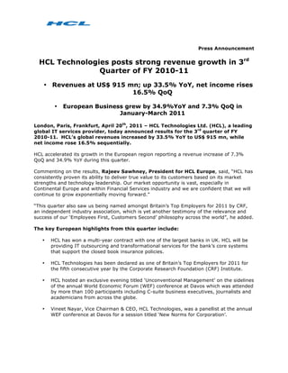 Press Announcement


  HCL Technologies posts strong revenue growth in 3rd
                Quarter of FY 2010-11
    • Revenues at US$ 915 mn; up 33.5% YoY, net income rises
                           16.5% QoQ

        •   European Business grew by 34.9%YoY and 7.3% QoQ in
                            January-March 2011

London, Paris, Frankfurt, April 20th, 2011 – HCL Technologies Ltd. (HCL), a leading
global IT services provider, today announced results for the 3rd quarter of FY
2010-11. HCL’s global revenues increased by 33.5% YoY to US$ 915 mn, while
net income rose 16.5% sequentially.

HCL accelerated its growth in the European region reporting a revenue increase of 7.3%
QoQ and 34.9% YoY during this quarter.

Commenting on the results, Rajeev Sawhney, President for HCL Europe, said, “HCL has
consistently proven its ability to deliver true value to its customers based on its market
strengths and technology leadership. Our market opportunity is vast, especially in
Continental Europe and within Financial Services industry and we are confident that we will
continue to grow exponentially moving forward.”

“This quarter also saw us being named amongst Britain’s Top Employers for 2011 by CRF,
an independent industry association, which is yet another testimony of the relevance and
success of our ‘Employees First, Customers Second’ philosophy across the world”, he added.

The key European highlights from this quarter include:

   •   HCL has won a multi-year contract with one of the largest banks in UK. HCL will be
       providing IT outsourcing and transformational services for the bank’s core systems
       that support the closed book insurance policies.

   •   HCL Technologies has been declared as one of Britain’s Top Employers for 2011 for
       the fifth consecutive year by the Corporate Research Foundation (CRF) Institute.

   •   HCL hosted an exclusive evening titled ‘Unconventional Management’ on the sidelines
       of the annual World Economic Forum (WEF) conference at Davos which was attended
       by more than 100 participants including C-suite business executives, journalists and
       academicians from across the globe.

   •   Vineet Nayar, Vice Chairman & CEO, HCL Technologies, was a panellist at the annual
       WEF conference at Davos for a session titled ‘New Norms for Corporation’.
 