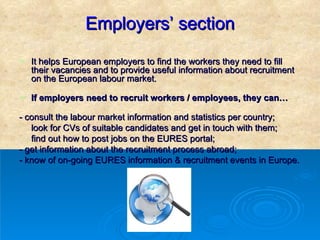 Employers’ section It helps European employers to find the workers they need to fill their vacancies and to provide useful information about recruitment on the European labour market. If employers need to recruit workers / employees, they can…  - consult the labour market information and statistics per country; look for CVs of suitable candidates and get in touch with them;  find out how to post jobs on the EURES portal;  - get information about the recruitment process abroad; - know of on-going EURES information & recruitment events in Europe. 