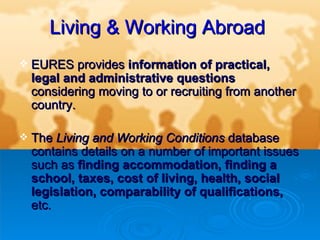 Living   & Working Abroad   EURES provides  information of practical, legal and administrative questions  considering moving to or recruiting from another country.   The  Living and Working Conditions  database contains details on a number of important issues such as  finding accommodation, finding a school, taxes, cost of living, health, social legislation, comparability of qualifications,  etc. 