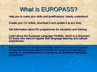What is EUROPASS? Help you to make your skills and qualifications  clearly understood; Create your CV online, download it and update it at any time; Get information about EU programmes for education and training; Learn about the European Language Portfolio, which is a document for those who want to register their language learning and cultural experiences; Get information on Europass Mobility which is a record of a period of time that someone spent in another EU country for learning or training: a  workplacement in a company, an academic exchange programme, … 