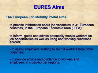 EURES Aims The European Job Mobility Portal aims… to provide information about job vacancies in 31 European countries, in the European Economic Area ( EEA);  to inform, guide and advise potentially mobile workers on job opportunities as well as living and working conditions abroad;  - to assist employers wishing to recruit workers from other countries; - to provide advice and guidance to workers and employers in cross-border regions.  