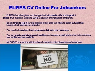 EURES CV Online For Jobseekers EURES CV-online gives you the opportunity  to create a CV  and  to post it  online , thus making it visible to EURES advisers and registered employers.  Do not forget  to log in  to your account every once in a while to check out what has happened ( at least once a month ).  You may find  enquiries from employers, job ads, job vacancies, … You can  create and store search profiles  and  receive e-mail alerts  when jobs matching your profile become available. My EURES  is a service which is free of charge to both jobseekers and employers. 