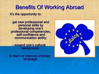 Benefits Of Working Abroad It’s the opportunity to: get new professional and personal skills by developing one’s professional competencies, self-confidence and communication ability; - expand one’s cultural background;  - to learn or improve a foreign language. 