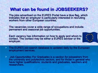 What can be found in JOBSEEKERS? The jobs advertised on the EURES Portal have a blue flag, which indicates that an employer is particularly interested in recruiting workers from other European countries.  The vacancies cover a wide range of occupations and include permanent and seasonal job opportunities.  Each vacancy has information on how to apply and whom to contact. The contact may be either a EURES adviser or the employer. The EURES job-search database is updated daily by the European employment services. Job-Opportunities For Graduates  is a section for jobseekers from the university and polytechnic sectors, and for those in general who have higher qualifications: students and graduates, teachers and researchers.  