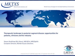 ©2015 Market Access Solutions Ltd. All rights reserved.
Market Access Solutions, Ltd Market Access Strategies for the Global Healthcare Environment
Therapeutic landscape in posterior segment disease: opportunities for
patients, clinicians and for industry
Presented at the 15th EURETINA Congress NICE; 17th September 2015: #FP-7265
Steven Bradshaw BSc (Hons), MB BChir, MRCOphth
European Director, Market Access Solutions
 