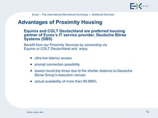 Equinix and  COLT   Deutschland are preferred housing partner of Eurex’s IT service provider, Deutsche Börse Systems (DBS) Benefit from our Proximity Services by connecting via Equinix or  COLT Deutschland and   enjoy Advantages of Proximity Housing Eurex – The International Derivatives Exchange  |  Additional Services ultra low latency access prompt connection possibility lowest round-trip times due to the shorter distance to Deutsche Börse Group’s execution venues actual availability of more than 99.999% 