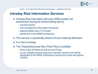 Intraday Risk Information Services (IRIS) enable risk assessment during the whole trading day by sending reports risk management information broadcast approximately every 10 minutes distribution to the MISS architecture This service is specifically aimed at Eurex Clearing Members. It is free of charge. The Theorectical price files (Theo File) is available twice a day (intraday as well as end of day) on our website eurexchange.com (member section) and will be distributed to the MISS architecture (during end of day and approx. 24.00h) Intraday Risk Information Services  Eurex – The International Derivatives Exchange  |  Additional Services 