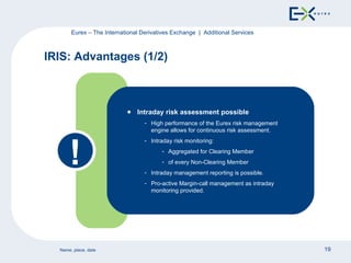 IRIS: Advantages (1/2) Eurex – The International Derivatives Exchange  |  Additional Services Intraday risk assessment possible High performance of the Eurex risk management engine allows for continuous risk assessment. Intraday risk monitoring: Aggregated for Clearing Member of every Non-Clearing Member Intraday management reporting is possible. Pro-active Margin-call management as intraday monitoring provided. ! 