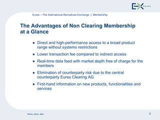 Direct and high-performance access to a broad product range without systems restrictions Lower transaction fee compared to indirect access Real-time data feed with market depth free of charge for the members Elimination of counterparty risk due to the central counterparty Eurex Clearing AG First-hand information on new products, functionalities and services The Advantages of Non Clearing Membership  at a Glance Eurex – The International Derivatives Exchange  |  Membership 