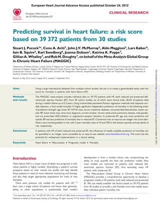 .....................................................................................................................................................................................
.....................................................................................................................................................................................
CLINICAL RESEARCH
Predicting survival in heart failure: a risk score
based on 39 372 patients from 30 studies
Stuart J. Pocock1*, Cono A. Ariti1, John J.V. McMurray2, Aldo Maggioni3, Lars Køber4,
Iain B. Squire5, Karl Swedberg6, Joanna Dobson1, Katrina K. Poppe7,
Gillian A. Whalley7, and Rob N. Doughty7, on behalf of the Meta-Analysis Global Group
in Chronic Heart Failure (MAGGIC)
1
Department of Medical Statistics, London School of Hygiene and Tropical Medicine, Keppel Street, London WC1E 7HT, UK; 2
Institute of Cardiovascular and Medical Sciences,
University of Glasgow, Glasgow, UK; 3
ANMCO Research Centre, Florence, Italy; 4
Rigshospitalet—Copenhagen University Hospital, Copenhagen, Denmark; 5
Department of
Cardiovascular Sciences, The University of Leicester, Leicester, UK; 6
Sahlgrenska University, Hospital/O¨ stra, Go¨teborg, Sweden; and 7
Department of Medicine, University of
Auckland, Auckland, New Zealand
Received 22 May 2012; revised 3 August 2012; accepted 13 September 2012
Aims Using a large international database from multiple cohort studies, the aim is to create a generalizable easily used risk
score for mortality in patients with heart failure (HF).
Methods
and results
The MAGGIC meta-analysis includes individual data on 39 372 patients with HF, both reduced and preserved left-
ventricular ejection fraction (EF), from 30 cohort studies, six of which were clinical trials. 40.2% of patients died
during a median follow-up of 2.5 years. Using multivariable piecewise Poisson regression methods with stepwise vari-
able selection, a ﬁnal model included 13 highly signiﬁcant independent predictors of mortality in the following order
of predictive strength: age, lower EF, NYHA class, serum creatinine, diabetes, not prescribed beta-blocker, lower sys-
tolic BP, lower body mass, time since diagnosis, current smoker, chronic obstructive pulmonary disease, male gender,
and not prescribed ACE-inhibitor or angiotensin-receptor blockers. In preserved EF, age was more predictive and
systolic BP was less predictive of mortality than in reduced EF. Conversion into an easy-to-use integer risk score iden-
tiﬁed a very marked gradient in risk, with 3-year mortality rates of 10 and 70% in the bottom quintile and top decile of
risk, respectively.
Conclusion In patients with HF of both reduced and preserved EF, the inﬂuences of readily available predictors of mortality can
be quantiﬁed in an integer score accessible by an easy-to-use website www.heartfailurerisk.org. The score has the
potential for widespread implementation in a clinical setting.
-----------------------------------------------------------------------------------------------------------------------------------------------------------
Keywords Heart failure † Meta-analysis † Prognostic model † Mortality
Introduction
Heart failure (HF) is a major cause of death, but prognosis in indi-
vidual patients is highly variable. Quantifying a patient’s survival
prospects based on their overall risk proﬁle will help identify
those patients in need of more intensive monitoring and therapy,
and also help target appropriate populations for trials of new
therapies.
There exist previous risk models for patients with HF.1 –8
Each uses a single cohort of patients and hence their generaliz-
ability to other populations is questionable. Each model’s
development is from a limited cohort size, compromising the
ability to truly quantify the best risk prediction model. Also
most models are restricted to patients with reduced left-
ventricular ejection fraction (EF), thus excluding many HF
patients with preserved EF.
The Meta-analysis Global Group in Chronic Heart Failure
(MAGGIC) provides a comprehensive opportunity to develop a
prognostic model in HF patients, both with reduced and preserved
EF. We use readily available risk factors based on 39 372 patients
from 30 studies to provide a user-friendly score that readily quan-
tiﬁes individual patient mortality risk.
* Corresponding author. Tel: +44 207 927 2413, Fax: +44 207 637 2853, Email: stuart.pocock@lshtm.ac.uk
Published on behalf of the European Society of Cardiology. All rights reserved. & The Author 2012. For permissions please email: journals.permissions@oup.com
European Heart Journal
doi:10.1093/eurheartj/ehs337
European Heart Journal Advance Access published October 24, 2012
byguestonNovember30,2013http://eurheartj.oxfordjournals.org/Downloadedfrom
 