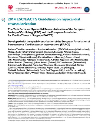 European Heart Journal Advance Access published August 29, 2014 
ESC/EACTS GUIDELINES 
European Heart Journal 
doi:10.1093/eurheartj/ehu278 
2014 ESC/EACTS Guidelines onmyocardial 
revascularization 
The Task Force on Myocardial Revascularization of the European 
Society of Cardiology (ESC) and the European Association 
for Cardio-Thoracic Surgery (EACTS) 
Developed with the special contribution of theEuropeanAssociation of 
Percutaneous Cardiovascular Interventions (EAPCI) 
Authors/Task Forcemembers: StephanWindecker* (ESC Chairperson) (Switzerland), 
Philippe Kolh* (EACTS Chairperson) (Belgium), Fernando Alfonso (Spain), 
Jean-Philippe Collet (France), Jochen Cremer (Germany), Volkmar Falk (Switzerland), 
Gerasimos Filippatos (Greece), Christian Hamm(Germany), Stuart J. Head 
(The Netherlands), Peter Ju¨ni (Switzerland), A. Pieter Kappetein (The Netherlands), 
Adnan Kastrati (Germany), Juhani Knuuti (Finland), Ulf Landmesser (Switzerland), 
Gu¨nther Laufer (Austria), Franz-Josef Neumann (Germany), Dimitrios J. Richter 
(Greece), Patrick Schauerte (Germany),Miguel Sousa Uva (Portugal), 
Giulio G. Stefanini (Switzerland), David Paul Taggart (UK), Lucia Torracca (Italy), 
Marco Valgimigli (Italy),WilliamWijns (Belgium), and AdamWitkowski (Poland). 
* First and corresponding authors: StephanWindecker,Cardiology, Bern University Hospital, Freiburgstrasse 4,CH-3010 Bern, Switzerland.Tel:+41 31 632 47 70; Fax:+41 31 632 42 99; 
Email: stephan.windecker@insel.ch 
Philippe Kolh, Cardiovascular Surgery Department, University Hospital (CHU, ULg) of Liege, Sart Tilman B 35, 4000 Liege, Belgium. Tel: +32 4 366 7163; Fax: +32 4 366 7164; 
Email: philippe.kolh@chu.ulg.ac.be 
National Cardiac Societies document reviewers: listed in Addenda 
The content of these European Society of Cardiology (ESC) Guidelines has been published for personal and educational use only. No commercial use is authorized. No part of the ESC 
Guidelines may be translated or reproduced in any form without written permission from the ESC. Permission can be obtained upon submission of a written request to Oxford University 
Press, the publisher of the European Heart Journal and the party authorized to handle such permissions on behalf of the ESC. 
‡ Other ESC entities having participated in the development of this document: 
Associations: Acute Cardiovascular Care Association (ACCA), European Association for Cardiovascular Prevention&Rehabilitation (EACPR), European Association of Cardiovascular 
Imaging (EACVI), European Heart Rhythm Association (EHRA), Heart Failure Association of the ESC (HFA). 
Working groups:Working Group on Cardiac Cellular Electrophysiology,Working Group on Cardiovascular Magnetic Resonance,Working Group on Cardiovascular Pharmacology 
and Drug Therapy,Working Group on Cardiovascular Surgery,Working Group on Coronary Pathophysiology and Microcirculation,Working Group on Nuclear Cardiology and Cardiac 
Computed Tomography,Working Group on Peripheral Circulation,Working Group on Thrombosis,Working Group on Valvular Heart Disease. 
Councils: Council for Cardiology Practice, Council on Cardiovascular Primary Care, Council on Cardiovascular Nursing and Allied Professions. 
Disclaimer 2014: The ESC Guidelines represent the views of the ESC and were produced after careful consideration of the scientific and medical knowledge and the evidence available at 
the time of their dating. 
The ESC is not responsible in the event of any contradiction, discrepancy and/or ambiguity between the ESC Guidelines and any other official recommendations or guidelines issued by 
the relevant public health authorities, in particular in relation to good use of healthcare or therapeutic strategies. Health professionals are encouraged to take the ESC Guidelines fully into 
account when exercising their clinical judgment as well as in the determination and the implementation of preventive, diagnostic or therapeutic medical strategies; however, the ESC 
Guidelines do not in any way whatsoever override the individual responsibility of health professionals to make appropriate and accurate decisions in consideration of each patient’s 
health condition and, where appropriate and/or necessary, in consultation with that patient and the patient’s care provider. Nor do the ESC Guidelines exempt health professionals 
from giving full and careful consideration to the relevant official, updated recommendations or guidelines issued by the competent public health authorities, in order to manage each 
patient’s case in light of the scientifically accepted data pursuant to their respective ethical and professional obligations. It is also the health professional’s responsibility to verify the 
applicable rules and regulations relating to drugs and medical devices at the time of prescription. 
&The European Society of Cardiology 2014. All rights reserved. For permissions please email: journals.permissions@oup.com. 
Downloaded from http://eurheartj.oxfordjournals.org/ by guest on September 1, 2014 
 